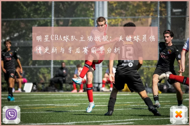 明星CBA球队主场战役：关键球员伤情更新与季后赛前景分析