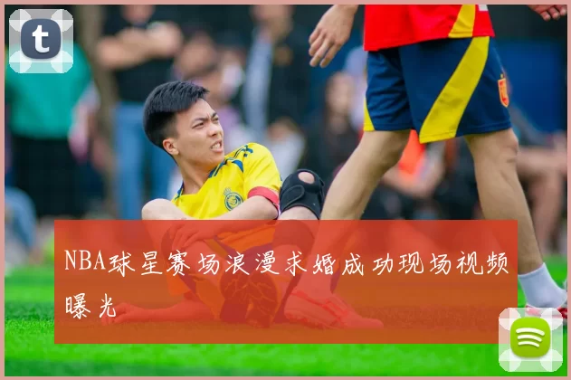 NBA球星赛场浪漫求婚成功现场视频曝光