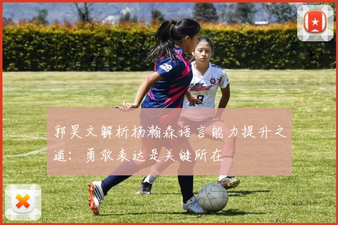 郭昊文解析杨瀚森语言能力提升之道：勇敢表达是关键所在