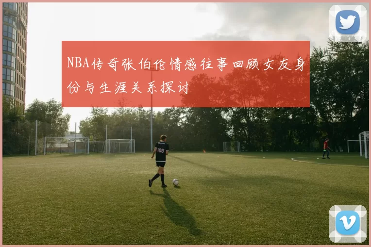 NBA传奇张伯伦情感往事回顾女友身份与生涯关系探讨