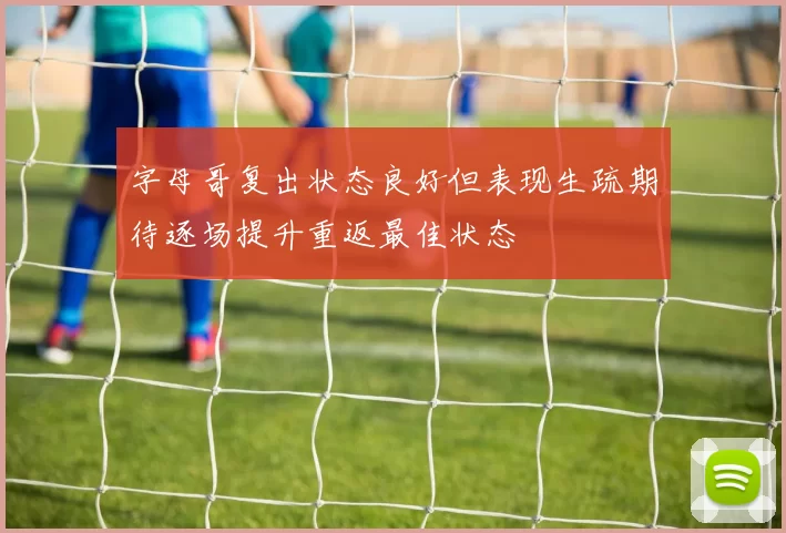 字母哥复出状态良好但表现生疏期待逐场提升重返最佳状态