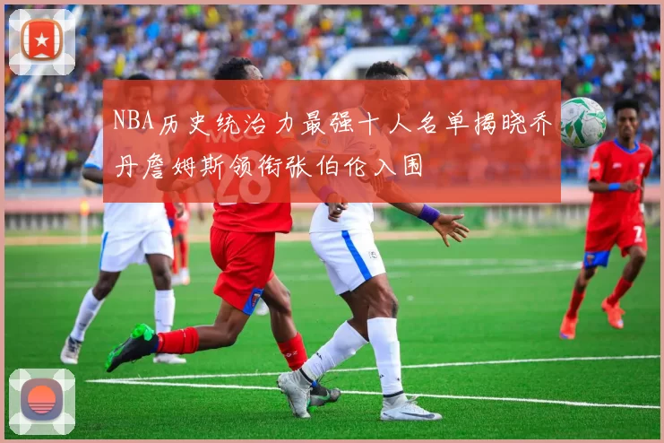 NBA历史统治力最强十人名单揭晓乔丹詹姆斯领衔张伯伦入围