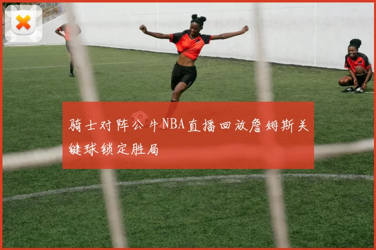 骑士对阵公牛NBA直播回放詹姆斯关键球锁定胜局