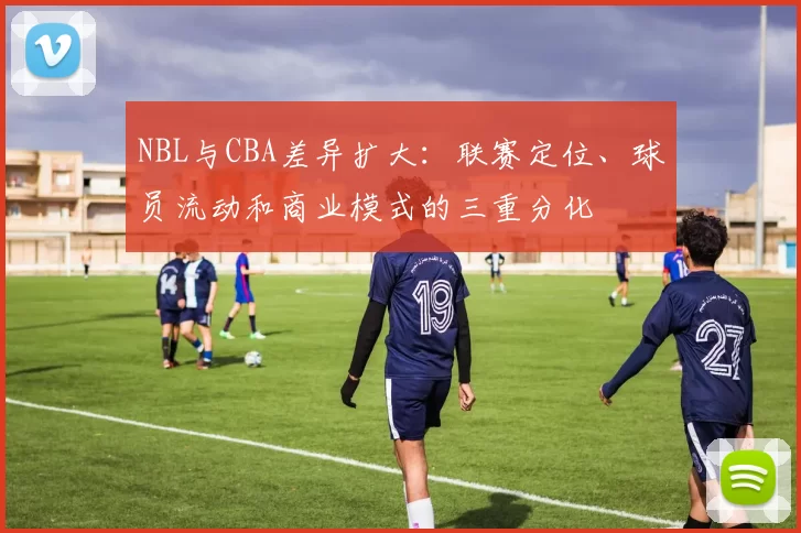 NBL与CBA差异扩大：联赛定位、球员流动和商业模式的三重分化