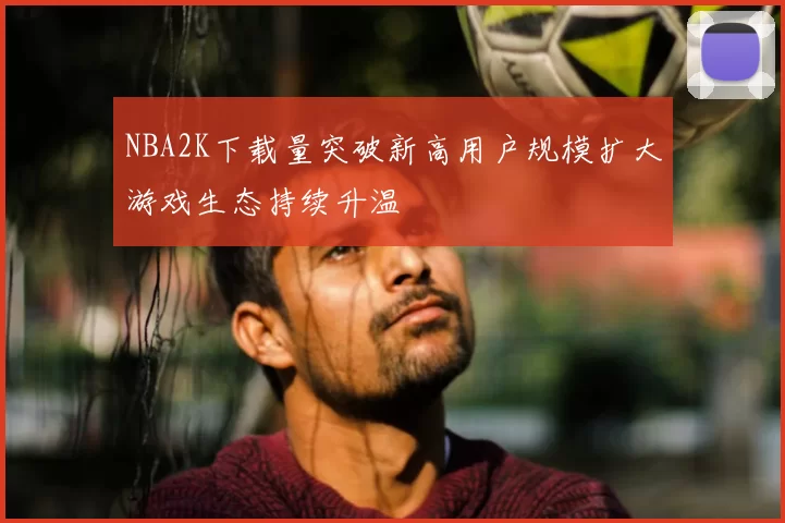 NBA2K下载量突破新高用户规模扩大游戏生态持续升温
