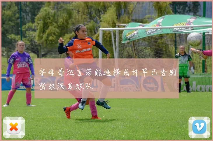 字母哥坦言若能选择或许早已告别密尔沃基球队