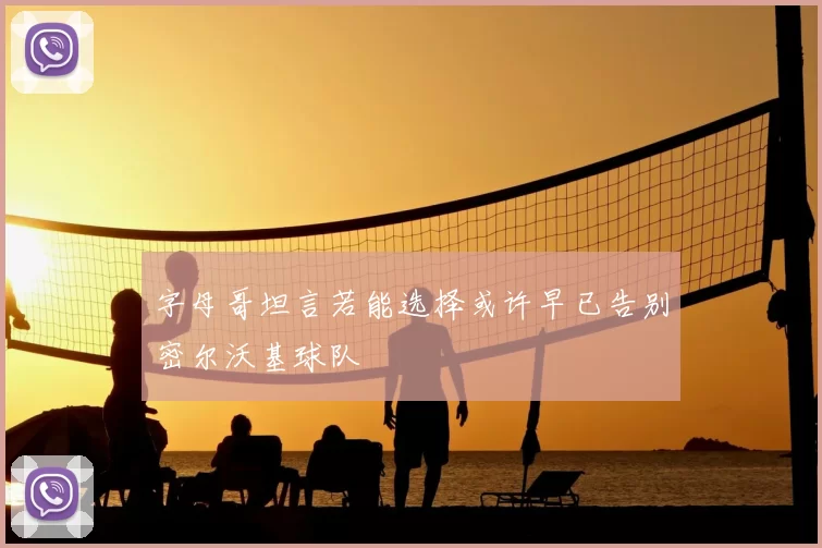 字母哥坦言若能选择或许早已告别密尔沃基球队