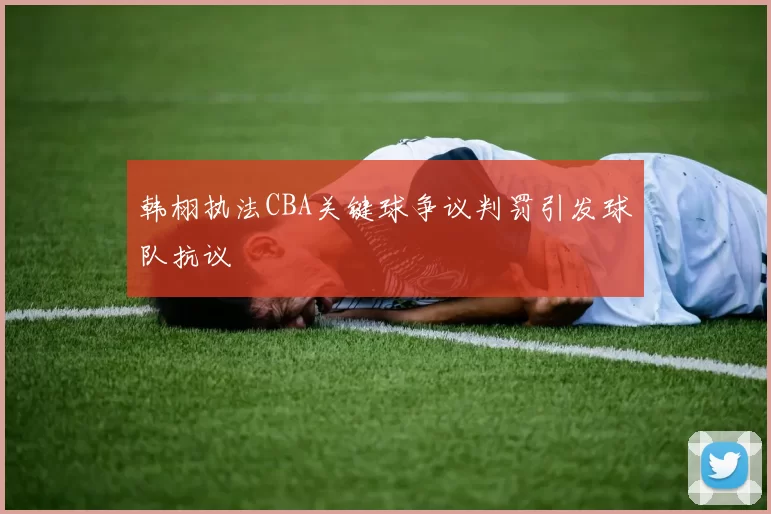 韩栩执法CBA关键球争议判罚引发球队抗议