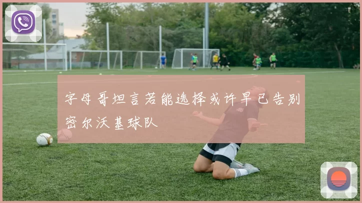 字母哥坦言若能选择或许早已告别密尔沃基球队