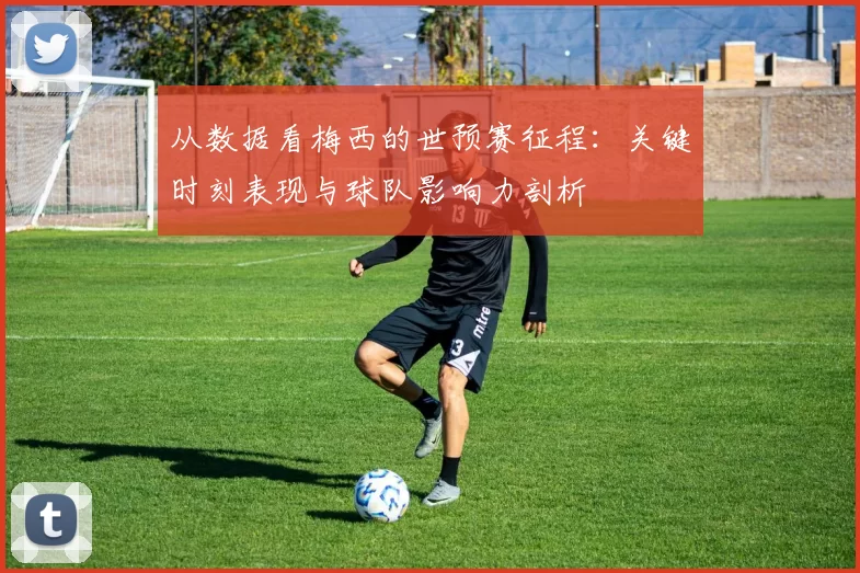 从数据看梅西的世预赛征程:关键时刻表现与球队影响力剖析