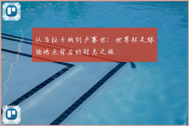 从马拉卡纳到卢赛尔：世界杯足球场地点背后的时光之旅