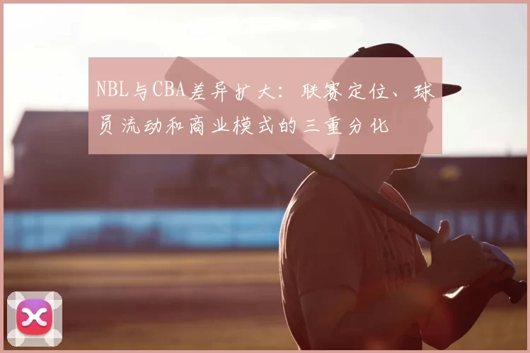 NBL与CBA差异扩大：联赛定位、球员流动和商业模式的三重分化