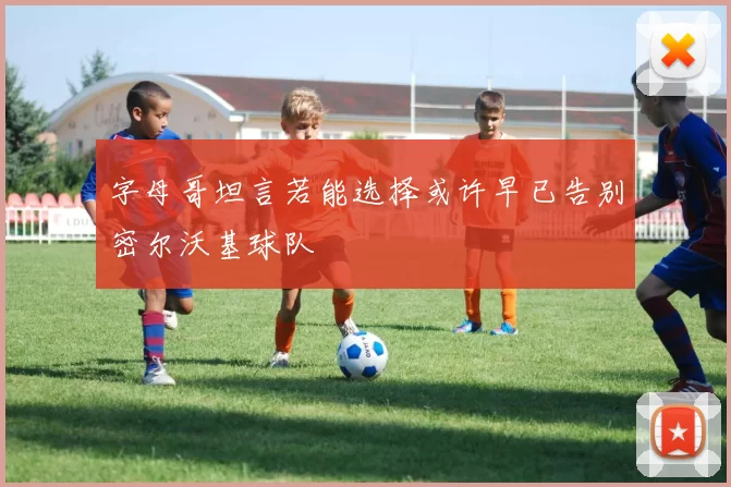 字母哥坦言若能选择或许早已告别密尔沃基球队
