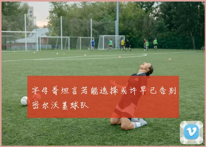 字母哥坦言若能选择或许早已告别密尔沃基球队