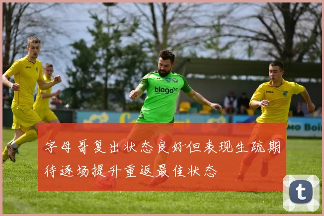 字母哥复出状态良好但表现生疏期待逐场提升重返最佳状态