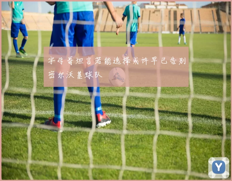字母哥坦言若能选择或许早已告别密尔沃基球队