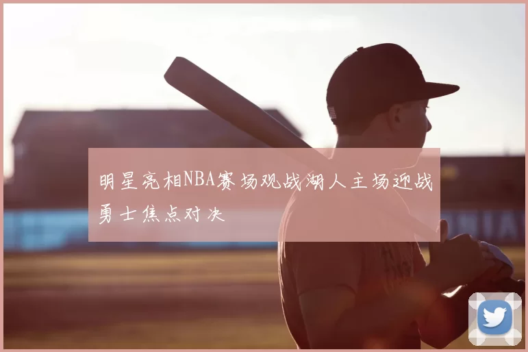 明星亮相NBA赛场观战湖人主场迎战勇士焦点对决