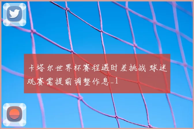 卡塔尔世界杯赛程遇时差挑战 球迷观赛需提前调整作息_1