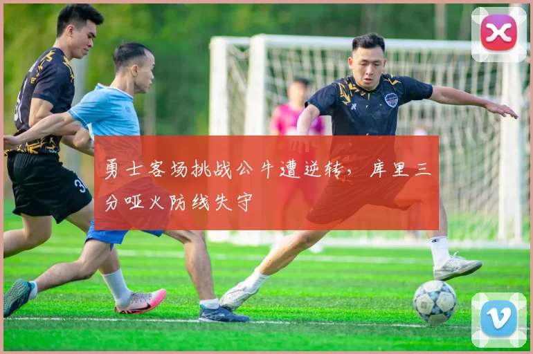 勇士客场挑战公牛遭逆转，库里三分哑火防线失守