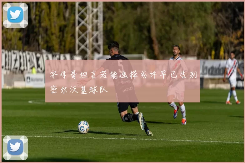 字母哥坦言若能选择或许早已告别密尔沃基球队