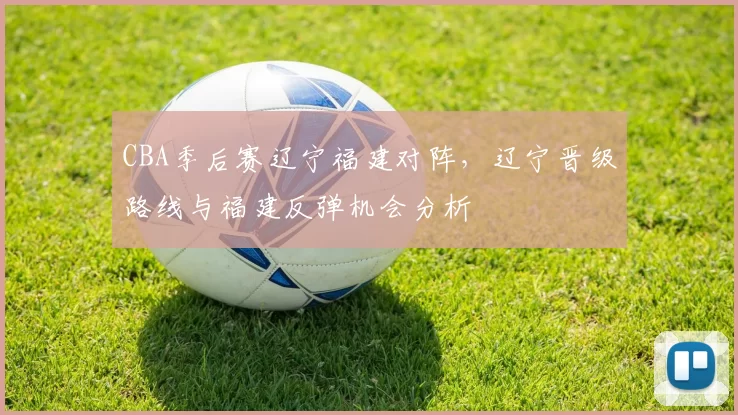 CBA季后赛辽宁福建对阵，辽宁晋级路线与福建反弹机会分析
