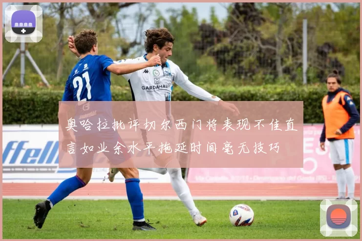 奥哈拉批评切尔西门将表现不佳直言如业余水平拖延时间毫无技巧