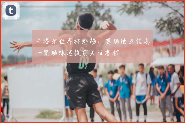 卡塔尔世界杯哪踢,赛场地点信息一览助球迷提前关注赛程