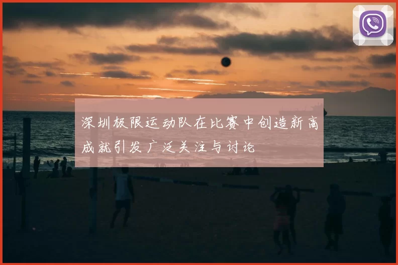 深圳极限运动队在比赛中创造新高成就引发广泛关注与讨论