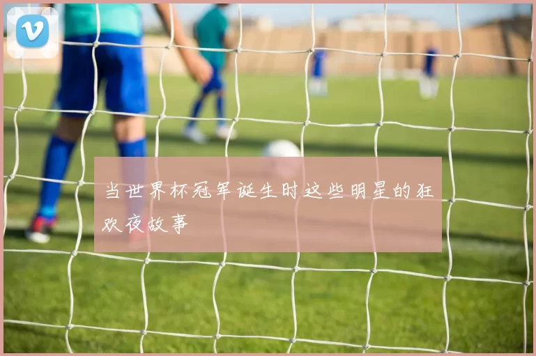 当世界杯冠军诞生时这些明星的狂欢夜故事