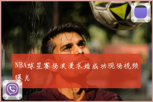 NBA球星赛场浪漫求婚成功现场视频曝光