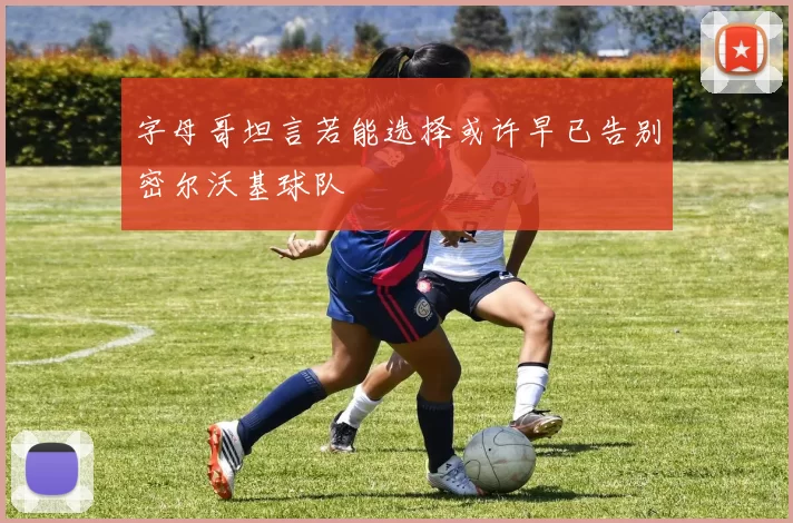 字母哥坦言若能选择或许早已告别密尔沃基球队