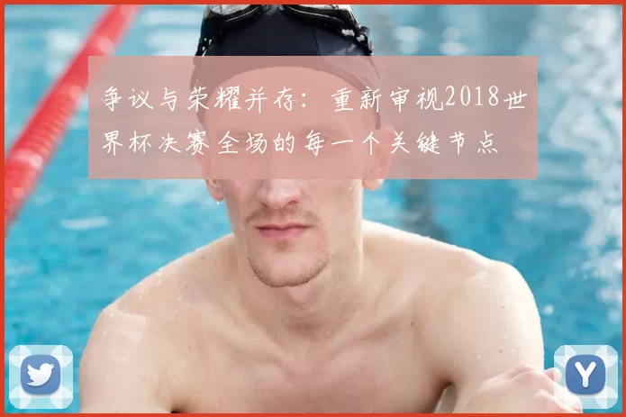 争议与荣耀并存：重新审视2018世界杯决赛全场的每一个关键节点