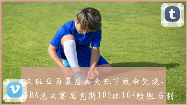 文班亚马最后关头犯下致命失误，NBA总决赛尼克斯105比104险胜马刺，大比分2比0领先