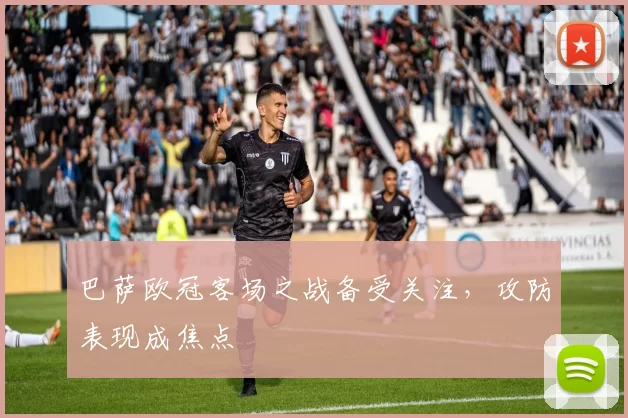 巴萨欧冠客场之战备受关注，攻防表现成焦点