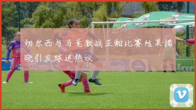 切尔西与马竞激战正酣比赛结果揭晓引发球迷热议
