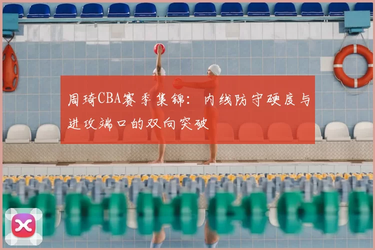 周琦CBA赛季集锦：内线防守硬度与进攻端口的双向突破