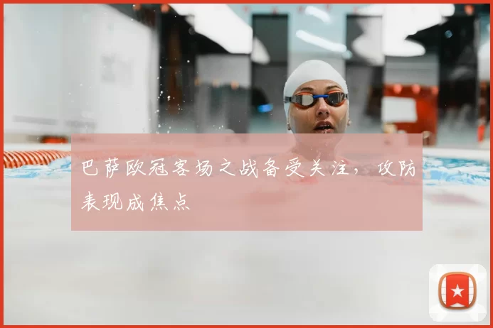 巴萨欧冠客场之战备受关注,攻防表现成焦点