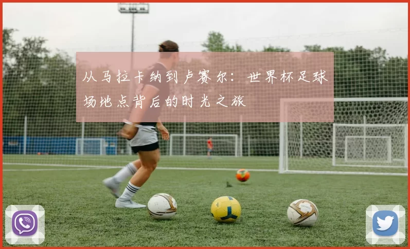 从马拉卡纳到卢赛尔：世界杯足球场地点背后的时光之旅