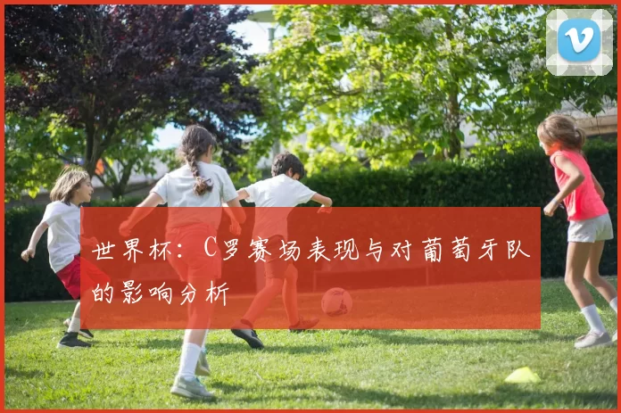 世界杯：C罗赛场表现与对葡萄牙队的影响分析