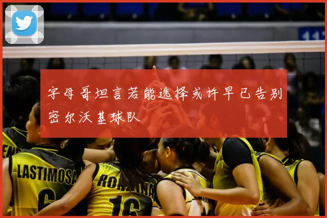 字母哥坦言若能选择或许早已告别密尔沃基球队