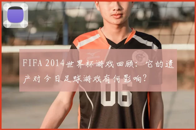 FIFA 2014世界杯游戏回顾:它的遗产对今日足球游戏有何影响?