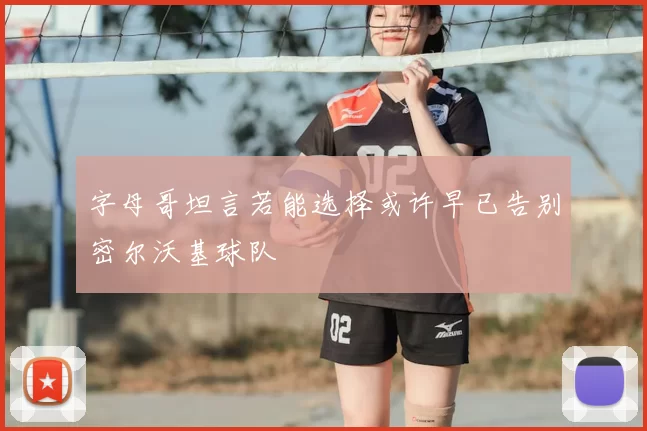 字母哥坦言若能选择或许早已告别密尔沃基球队