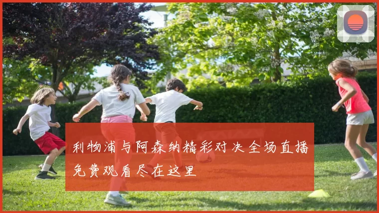 利物浦与阿森纳精彩对决全场直播免费观看尽在这里