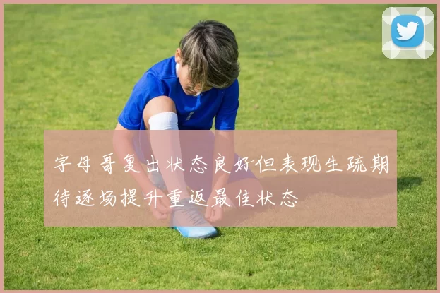 字母哥复出状态良好但表现生疏期待逐场提升重返最佳状态