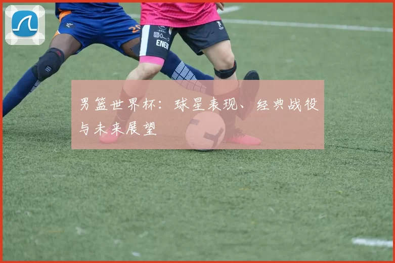男篮世界杯：球星表现、经典战役与未来展望